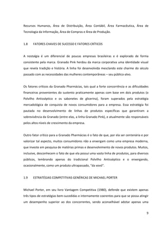 9



Recursos Humanos, Área de Distribuição, Área Contábil, Área Farmacêutica, Área de
Tecnologia da Informação, Área de Compras e Área de Produção.


1.8     FATORES CHAVES DE SUCESSO E FATORES CRÍTICOS


A nostalgia é um diferencial de poucas empresas brasileiras e é explorado de forma
consistente pela marca. Granado Pink herdou da marca corporativa uma identidade visual
que revela tradição e história. A linha foi desenvolvida mesclando este charme do século
passado com as necessidades das mulheres contemporâneas – seu público-alvo.


Os fatores críticos da Granado Pharmácias, tais qual a forte concorrência e as dificuldades
financeiras provenientes do sustento praticamente apenas com base em dois produtos (o
Polvilho Antisséptico e os sabonetes de glicerina), foram superados pela estratégia
mercadológica de conquista de novos consumidores para a empresa. Essa estratégia foi
pautada no desenvolvimento de linhas de produtos específicas que garantiram a
sobrevivência da Granado (entre elas, a linha Granado Pink), e atualmente são responsáveis
pelos altos níveis de crescimento da empresa.


Outro fator crítico para a Granado Pharmácias é o fato de que, por ela ser centenária e por
valorizar tal aspecto, muitos consumidores não a enxergam como uma empresa moderna,
que investe em pesquisa de matérias primas e desenvolvimento de novos produtos. Muitos,
inclusive, desconhecem o fato de que ela possui uma vasta linha de produtos, para diversos
públicos, lembrando apenas do tradicional Polvilho Antisséptico e o enxergando,
ocasionalmente, como um produto ultrapassado, “da vovó”.


1.9     ESTRATÉGIAS COMPETITIVAS GENÉRICAS DE MICHAEL PORTER


Michael Porter, em seu livro Vantagem Competitiva (1980), defende que existem apenas
três tipos de estratégias bem-sucedidas e internamente coerentes para que se possa atingir
um desempenho superior ao dos concorrentes, sendo aconselhável adotar apenas uma
delas. São elas: estratégia de liderança em custos, estratégia de diferenciação e estratégia de
foco.
 