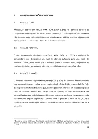 11



2       ANÁLISE DAS DIMENSÕES DE MERCADO


2.1     MERCADO TOTAL


Mercado, de acordo com KOTLER; ARMSTRONG (1999, p. 145), “é o conjunto de todos os
compradores reais e potenciais de um produto ou serviço”. Como os produtos da linha Pink
não são exportados e eles são nitidamente voltados para o público feminino, nós podemos
considerar como seu mercado total todas as mulheres brasileiras.


2.2     MERCADO POTENCIAL


O mercado potencial, de acordo com Kotler; Keller (2006, p. 125), “é o conjunto de
consumidores que demonstram um nível de interesse suficiente para uma oferta de
mercado”. Assim, pode definir que o mercado potencial da linha Pink compreende as
mulheres brasileiras que possuem interesse em cuidados especiais para pés e mãos.


2.3     MERCADO DISPONÍVEL


O mercado disponível, segundo Kotler; Keller (2006, p. 125), é o conjunto de consumidores
que possuem interesse, renda e acesso a determinada oferta. Então, no caso da linha Pink,
diz respeito às mulheres brasileiras que, além de possuírem interesse em cuidados especiais
para pés e mãos, residem em cidades onde os produtos da linha Granado Pink são
comercializados e/ou onde haja acesso à internet para compra online, e que possuem renda
suficiente para adquirir os produtos. Como na linha há produtos a partir de R$ 4,70, seus
preços podem ser arcados por mulheres pertencentes desde a classe econômica2 A1 até a
classe C1.




2
  De acordo com o Critério de Classificação Econômica Brasil (CCEB), o qual estima o poder de compra das
pessoas e famílias urbanas, abandonando a pretensão de classificar a população em termos de “classes
sociais”.
 