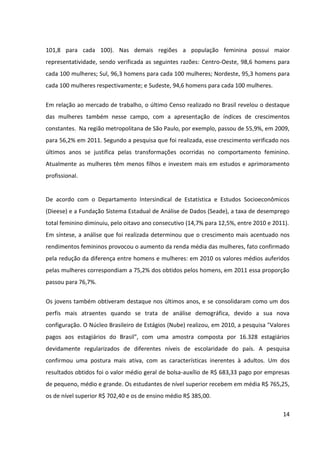 14



representatividade, sendo verificadas as seguintes razões: Centro-Oeste, 98,6 homens para
cada 100 mulheres; Sul, 96,3 homens para cada 100 mulheres; Nordeste, 95,3 homens para
cada 100 mulheres respectivamente; e Sudeste, 94,6 homens para cada 100 mulheres.


Em relação ao mercado de trabalho, o último Censo realizado no Brasil revelou o destaque
das mulheres também nesse campo, com a apresentação de índices de crescimentos
constantes. Na região metropolitana de São Paulo, por exemplo, passou de 55,9%, em 2009,
para 56,2% em 2011. Segundo a pesquisa que foi realizada, esse crescimento verificado nos
últimos anos se justifica pelas transformações ocorridas no comportamento feminino.
Atualmente as mulheres têm menos filhos e investem mais em estudos e aprimoramento
profissional.


De acordo com o Departamento Intersindical de Estatística e Estudos Socioeconômicos
(Dieese) e a Fundação Sistema Estadual de Análise de Dados (Seade), a taxa de desemprego
total feminino diminuiu, pelo oitavo ano consecutivo (14,7% para 12,5%, entre 2010 e 2011).
Em síntese, a análise que foi realizada determinou que o crescimento mais acentuado nos
rendimentos femininos provocou o aumento da renda média das mulheres, fato confirmado
pela redução da diferença entre homens e mulheres: em 2010 os valores médios auferidos
pelas mulheres correspondiam a 75,2% dos obtidos pelos homens, em 2011 essa proporção
passou para 76,7%.

Os jovens também obtiveram destaque nos últimos anos, e se consolidaram como um dos
perfis mais atraentes quando se trata de análise demográfica, devido a sua nova
configuração. O Núcleo Brasileiro de Estágios (Nube) realizou, em 2010, a pesquisa "Valores
pagos aos estagiários do Brasil", com uma amostra composta por 16.328 estagiários
devidamente regularizados de diferentes níveis de escolaridade do país. A pesquisa
confirmou uma postura mais ativa, com as características inerentes à adultos. Um dos
resultados obtidos foi o valor médio geral de bolsa-auxílio de R$ 683,33 pago por empresas
de pequeno, médio e grande. Os estudantes de nível superior recebem em média R$ 765,25,
os de nível superior R$ 702,40 e os de ensino médio R$ 385,00.


Outra pesquisa realizada pela Fundação Perseu Abramo, em nove regiões metropolitanas do
país, e publicada no jornal Valor Econômico complementa a informação citada acima.
 