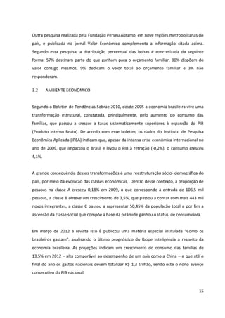 15



Segundo essa pesquisa, a distribuição percentual das bolsas é concretizada da seguinte
forma: 57% destinam parte do que ganham para o orçamento familiar, 30% dispõem do
valor consigo mesmos, 9% dedicam o valor total ao orçamento familiar e 3% não
responderam.


3.2     AMBIENTE ECONÔMICO


Segundo o Boletim de Tendências Sebrae 2010, desde 2005 a economia brasileira vive uma
transformação estrutural, constatada, principalmente, pelo aumento do consumo das
famílias, que passou a crescer a taxas sistematicamente superiores à expansão do PIB
(Produto Interno Bruto). De acordo com esse boletim, os dados do Instituto de Pesquisa
Econômica Aplicada (IPEA) indicam que, apesar da intensa crise econômica internacional no
ano de 2009, que impactou o Brasil e levou o PIB à retração (-0,2%), o consumo cresceu
4,1%.


A grande consequência dessas transformações é uma reestruturação sócio-demográfica do
país, por meio da evolução das classes econômicas. Dentro desse contexto, a proporção de
pessoas na classe A cresceu 0,18% em 2009, o que corresponde à entrada de 106,5 mil
pessoas, a classe B obteve um crescimento de 3,5%, que passou a contar com mais 443 mil
novos integrantes, a classe C passou a representar 50,45% da população total e por fim a
ascensão da classe social que compõe a base da pirâmide ganhou o status de consumidora.


Em março de 2012 a revista Isto É publicou uma matéria especial intitulada “Como os
brasileiros gastam”, analisando o último prognóstico do Ibope Inteligência a respeito da
economia brasileira. As projeções indicam um crescimento do consumo das famílias de
13,5% em 2012 – alta comparável ao desempenho de um país como a China – e que até o
final do ano os gastos nacionais devem totalizar R$ 1,3 trilhão, sendo este o nono avanço
consecutivo do PIB nacional.


Nesse cenário, a maior transformação do consumo no País é a crescente busca pela
qualidade. Com o aumento do potencial de consumo, os brasileiros estão ingressando em
categorias de maior valor agregado, uma vez que não estão apenas comprando mais, e sim
 