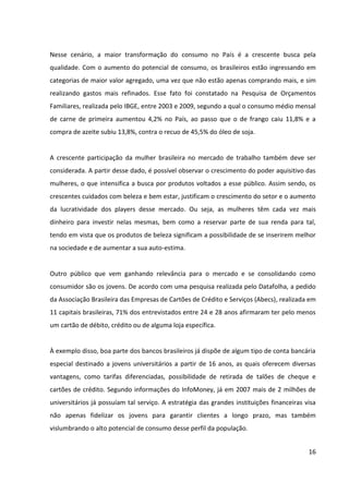 16



realizando gastos mais refinados. Esse fato foi constatado na Pesquisa de Orçamentos
Familiares, realizada pelo IBGE, entre 2003 e 2009, segundo a qual o consumo médio mensal
de carne de primeira aumentou 4,2% no País, ao passo que o de frango caiu 11,8% e a
compra de azeite subiu 13,8%, contra o recuo de 45,5% do óleo de soja.


A crescente participação da mulher brasileira no mercado de trabalho também deve ser
considerada. A partir desse dado, é possível observar o crescimento do poder aquisitivo das
mulheres, o que intensifica a busca por produtos voltados a esse público. Assim sendo, os
crescentes cuidados com beleza e bem-estar, justificam o crescimento do setor e o aumento
da lucratividade dos players desse mercado. Ou seja, as mulheres têm cada vez mais
dinheiro para investir nelas mesmas, bem como a reservar parte de sua renda para tal,
tendo em vista que os produtos de beleza significam a possibilidade de se inserirem melhor
na sociedade e de aumentar a sua autoestima.


Outro público que vem ganhando relevância para o mercado e se consolidando como
consumidor são os jovens. De acordo com uma pesquisa realizada pelo Datafolha, a pedido
da Associação Brasileira das Empresas de Cartões de Crédito e Serviços (Abecs), realizada em
onze capitais brasileiras, 71% dos entrevistados entre 24 e 28 anos afirmaram ter pelo
menos um cartão de débito, crédito ou de alguma loja específica.


A exemplo disso, boa parte dos bancos brasileiros já dispõe de algum tipo de conta bancária
especial destinado a jovens universitários a partir de 16 anos, as quais oferecem diversas
vantagens, como tarifas diferenciadas, possibilidade de retirada de talões de cheque e
cartões de crédito. Segundo informações do InfoMoney, já em 2007 mais de 2 milhões de
universitários já possuíam tal serviço. A estratégia das grandes instituições financeiras visa
não apenas fidelizar os jovens para garantir clientes em longo prazo, mas também
vislumbrando o alto potencial de consumo desse perfil da população.


3.3    AMBIENTE SÓCIO-CULTURAL


Uma manifestação cultural da sociedade contemporânea é o culto ao corpo, que se reflete
em forma de consumo. Ou seja, a difusão do conceito de beleza, em que pode ser verificado
 