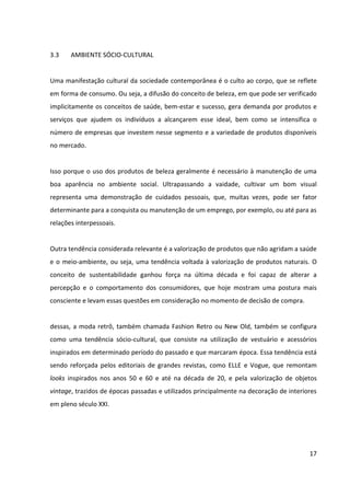 17



implicitamente os conceitos de saúde, bem-estar e sucesso, gera demanda por produtos e
serviços que ajudem os indivíduos a alcançarem esse ideal, bem como se intensifica o
número de empresas que investem nesse segmento e a variedade de produtos disponíveis
no mercado.


Isso porque o uso dos produtos de beleza geralmente é necessário à manutenção de uma
boa aparência no ambiente social. Ultrapassando a vaidade, cultivar um bom visual
representa uma demonstração de cuidados pessoais, que, muitas vezes, pode ser fator
determinante para a conquista ou manutenção de um emprego, por exemplo, ou até para as
relações interpessoais.


Outra tendência considerada relevante é a valorização de produtos que não agridam a saúde
e o meio-ambiente, ou seja, uma tendência voltada à valorização de produtos naturais. O
conceito de sustentabilidade ganhou força na última década e foi capaz de alterar a
percepção e o comportamento dos consumidores, que hoje mostram uma postura mais
consciente e levam essas questões em consideração no momento de decisão de compra.


dessas, a moda retrô, também chamada Fashion Retro ou New Old, também se configura
como uma tendência sócio-cultural, que consiste na utilização de vestuário e acessórios
inspirados em determinado período do passado e que marcaram época. Essa tendência está
sendo reforçada pelos editoriais de grandes revistas, como ELLE e Vogue, que remontam
looks inspirados nos anos 50 e 60 e até na década de 20, e pela valorização de objetos
vintage, trazidos de épocas passadas e utilizados principalmente na decoração de interiores
em pleno século XXI.


Essa consagração do “antigo” criou uma cultura dentro do universo da moda, gerando novos
caminhos de consumo. Ou seja, essa influência atinge segmentos distintos, e coloca em
evidência qualquer produto que possua alguma característica retrô.
 