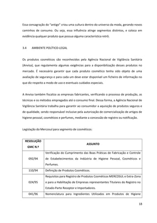 18



3.4    AMBIENTE POLÍTICO-LEGAL


Os produtos cosméticos são reconhecidos pela Agência Nacional de Vigilância Sanitária
(Anvisa), que regulamenta algumas exigências para a disponibilização desses produtos no
mercado. É necessário garantir que cada produto cosmético tenha sido objeto de uma
avaliação de segurança e para cada um deve estar disponível um ficheiro de informação no
que diz respeito a modo de uso e eventuais cuidados especiais.


A Anvisa também fiscaliza as empresas fabricantes, verificando o processo de produção, as
técnicas e os métodos empregados até o consumo final. Dessa forma, a Agência Nacional de
Vigilância Sanitária trabalha para garantir ao consumidor a aquisição de produtos seguros e
de qualidade, sendo responsável inclusive pela autorização de comercialização de artigos de
higiene pessoal, cosméticos e perfumes, mediante a concessão de registro ou notificação.


No que se refere a cosméticos naturais, segundo a Euromonitor, o setor mundial tem
passado por um período de intensa elaboração de diretrizes e outros tipos de certificação,
justificadas devido ao crescimento do interesse por produtos naturais e/ou orgânicos. Não
apenas os consumidores, como também os governos adotaram uma postura responsável a
fim de evitar impactos ambientais durante os processos de produção e utilização/descarte
de produtos.


Devido a isso, legislações pretendem definir os padrões de certificação orgânica dos
produtos naturais. Novas diretrizes pretendem estimular modelos de fabricação inofensivos
ao meio ambiente, o que inclui regras para diminuir excessos de embalagem, inclusive com a
utilização de produtos que sejam biodegradáveis, além de banir testes de produtos
cosméticos em animais.


A Agência Nacional de Vigilância Sanitária (Anvisa) emitiu, em 2005, a Resolução RDC nº 211,
que aprova o uso do International Nomenclature of Cosmetic Ingredients (INCI) para rótulos
dos produtos. Esse modelo segue um sistema reconhecido e utilizado no mundo inteiro,
criado para informar os consumidores, de modo prático e simples, sobre nove mil
ingredientes utilizados na fabricação de cosméticos.
 