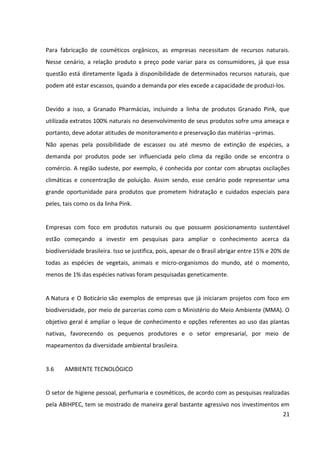 21



3.7    ANÁLISE DO MERCADO


3.7.1 Desenvolvimento do setor


O setor brasileiro de HPPC (Higiene Pessoal, Perfumaria e Cosméticos) faturou, em 2011,
mais de 43 bilhões de dólares. O total é 18,9% maior se comparado ao faturamento de 2010,
quando a indústria movimentou 36,187 bilhões de dólares. Mundialmente, a indústria de
HPPC cresceu 9,84% no ano de 2011 movimentando 425,8 bilhões de dólares contra 387,7
bilhões de dólares registrado em 2010. Juntos, os dez principais países do setor foram
responsáveis por 64,1% de 272,98 bilhões – faturamento total da indústria. Neste cenário, o
Brasil registrou o maior crescimento percentual entre os top 10 mercados do setor.


Se for considerado apenas o crescimento das vendas das indústrias (preço de fábrica, sem
impostos), em 2008 o setor de HPPC cresceu 10,6% em relação a 2007 e completou seu 13º
ano consecutivo de crescimento acima de dois dígitos. Entre 1996 e 2008, o setor cresceu
270% enquanto o PIB brasileiro cresceu 47,3% e a indústria brasileira em geral, 45,7%. De
acordo com esses dados, é possível concluir um crescimento cerca de seis vezes mais rápido
que a média da indústria brasileira.


Os dados acima, presentes na análise do desenvolvimento do setor de Higiene Pessoal,
Perfumaria e Cosméticos vislumbram uma oportunidade para empresas brasileiras
investirem e ampliarem suas atividades, uma vez que o cenário mostra-se favorável e
promete resultados promissores. A melhor distribuição de renda no país é um dos principais
fatores que beneficia o setor. "Com base nesses dados, é possível prever um crescimento do
setor acima dos 10% ao ano.


Atualmente, no Brasil existem 1.659 empresas atuando no mercado de produtos de Higiene
Pessoal, Perfumaria e Cosméticos, sendo que 20 empresas de grande porte, com
faturamento líquido de impostos acima dos R$ 100 milhões, representam 73,0% do
faturamento total. A maior concentração das empresas do setor é apresentada pela região
Sudeste, seguida pela região Sul, Nordeste, Centro-Oeste e Norte respectivamente.
 