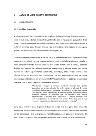 25



4.1.2 Processo de Decisão do Consumidor


I) Reconhecimento da Necessidade:


Kotler afirma que o reconhecimento da necessidade, coincidente com o início do processo
de compra, ocorre quando o consumidor percebe a diferença entre seu estado atual e um
estado desejado. Para avaliar-se o reconhecimento da necessidade feminina de adquirir
produtos específicos para o cuidado das mãos e dos pés, é necessário primeiramente
analisar a questão sob uma perspectiva mais ampla, tal qual a razão pela qual as mulheres se
cuidam. Para isso, foi consultada a tese “Consumo de beleza: um estudo da relação entre
automatismo e comportamento”, desenvolvida em 2010 pelo Instituto de Psicologia da UNB
e conduzida pela psicóloga especializada em comportamento do consumidor Dra. Amalia
Raquel Pérez-Nebra.


Um dos estudos realizados na tese visou mapear as percepções dos indivíduos sobre a
importância da aparência, e sobre antecedentes e consequentes da compra de cosméticos,
por meio de entrevistas em profundidade com três grupos de mulheres: as que vendem
serviços de beleza (denominadas como profissionais), as que declararam comprar produtos e
serviços estéticos (denominadas vaidosas) e as que declararam fazer pouco ou nenhum uso
de serviços e produtos cosméticos (denominadas não vaidosas). A pesquisa procurou
garantir que cada um destes três grupos tivesse representante de diferentes classes sociais
(A, B e C).


Nesse estudo, com relação à finalidade da beleza (o que a mulher espera alcançar com a
beleza ou o cuidado), grande parte entrevistadas dos três grupos acredita que as mulheres
em geral se cuidam para seu próprio bem-estar, seja para a saúde, beleza, autoestima ou
como forma de superação. Conforme afirmou uma das entrevistadas do grupo das vaidosas,
“é como se a beleza estivesse associada à produtividade, sucesso, felicidade”. Boa parte das
entrevistadas dos três grupos acredita também que os cuidados são principalmente no
sentido da aceitação social. Contudo, enquanto que para as profissionais e para as vaidosas
o cuidado para com o bem-estar vem em primeiro lugar nas verbalizações, para as não
 