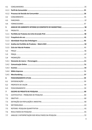 3.7.1 Desenvolvimento do setor...........................................................................................21
3.7.2 Potencial de Mercado..................................................................................................23
4         ANÁLISE DO MICRO AMBIENTE DE MARKETING........................................................24
4.1       CONSUMIDORES...........................................................................................................24
4.1.1 Perfil do Consumidor....................................................................................................24
4.1.2 Processo de Decisão do Consumidor...........................................................................25
4.1.3 Papéis de Compra........................................................................................................31
4.2       CONCORRENTES...........................................................................................................35
4.3       PARCEIROS...................................................................................................................36
4.4       FORNECEDORES...........................................................................................................36
5         ANÁLISE DO AMBIENTE INTERNO (O COMPOSTO DE MARKETING)..........................37
5.1       PRODUTO.....................................................................................................................37
5.1.1 Portfólio de Produtos da Linha Granado Pink..............................................................37
5.1.2 Frequência de uso........................................................................................................40
5.1.3 Identidade Visual das Embalagens...............................................................................42
5.1.4 Análise do Portfólio de Produtos – Matriz BCG............................................................43
5.1.5 Ciclo de Vida do Produto..............................................................................................45
5.2       PREÇO...........................................................................................................................46
5.3       PRAÇA...........................................................................................................................46
5.4       PROMOÇÃO..................................................................................................................50
5.4.1 Elemento de marca – Personagem..............................................................................50
5.4.2 Comunicação Online.....................................................................................................51
5.4.3 Eventos.........................................................................................................................54
5.4.4 Mídia Impressa.............................................................................................................56
5.4.5 Merchandising..............................................................................................................57
6         POSICIONAMENTO ATUAL..........................................................................................59
6.1       DIFERENCIAÇÃO...........................................................................................................59
6.2       PROPOSTA DE VALOR...................................................................................................59
6.3       POSICIONAMENTO.......................................................................................................59
7         ESCOPO DE PROJETO DE PESQUISA............................................................................60
7.1       JUSTIFICATIVA – PROBLEMA DE PESQUISA..................................................................60
7.2       OBJETIVO......................................................................................................................60
 