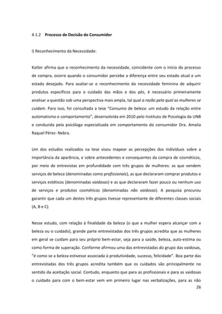 26



vaidosas a importância da beleza predomina entre os temas relatados. Outras finalidades
também foram citadas, como é mostrado na tabela a seguir.


                                     Temas                                      Percentual
 Profissionais
 Cuidado como fim em si mesmo – Bem-estar                                         38,60%
 Cuidado como meio para atingir outro fim – Aceitação social                      18,60%
 Cuidado como meio para atingir outro fim – Encobrir outros problemas             17,70%
 Cuidado como meio para atingir outro fim – Relacionamentos afetivos              7,90%
 Importância da beleza                                                            7,00%
 Cuidado como meio para atingir outro fim – Conseguir companhia                   6,00%
 Cuidado como meio para atingir outro fim – Trabalho                              3,70%
 Cuidado como fim em si mesmo – Conforto                                          0,10%
 Vaidosas
 Cuidado como fim em si mesmo – Bem-estar                                         33,30%
 Cuidado como meio para atingir outro fim – Validação social                      22,80%
 Cuidado como meio para atingir outro fim – Trabalho                              21,10%
 Importância da beleza                                                            7,00%
 Cuidado como fim em si mesmo – Conforto                                          5,30%
 Cuidado como meio para atingir outro fim – Relacionamentos afetivos              5,30%
 Cuidado como meio para atingir outro fim – Encobrir outros problemas             3,50%
 Cuidado como meio para atingir outro fim – Diferenciação                         1,80%
 Não Vaidosas
 Importância da beleza                                                            42,50%
 Cuidado como fim em si mesmo – Bem-estar                                         22,50%
 Cuidado como meio para atingir outro fim – Aceitação social                      15,00%
 Cuidado como meio para atingir outro fim – Trabalho                              12,50%
 Cuidado como fim em si mesmo – Conforto                                          7,50%
                                 Tabela – Finalidades da Beleza
Fonte: “Consumo de beleza: um estudo da relação entre automatismo e comportamento” – Instituto
                                     de Psicologia da UNB


Assim sendo, pode-se presumir que o consumo de produtos da Granado Pink pelas mulheres
não se inicia diretamente com o reconhecimento da necessidade de deixar os pés e as mãos
mais bonitos e sim com a necessidade de buscar bem-estar, ou seja, o cuidado corporal
como fim em si mesmo. Neste sentido, o estudo conclui que, mais do que uma busca de
feedback social, o cuidado com a beleza tem uma descrição de bem-estar e de um processo
interno, o que pode indicar uma auto-validação de autoestima, ou de congruência entre a
autoestima e o comportamento.
 