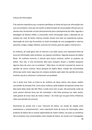 28



que tratam a beleza como um meio para atingir outro fim, em geral um emprego, um
namorado ou uma posição social.




                         Gráfico – O que as Revistas mais Recomendam
       Fonte: Adaptado de “Consumo de beleza: um estudo da relação entre automatismo e
                       comportamento” – Instituto de Psicologia da UNB


A busca de informações sobre produtos de beleza também pode ser realizada no próprio
PDV, por meio da consulta de vendedoras ou da leitura de materiais de comunicação, como
folhetos, ali disponíveis.


III) Avaliação das Alternativas:


Neste estágio, o consumidor compara as opções identificadas como potencialmente capazes
de resolver o problema que originou o processo de decisão (MOWEN, 1995). Quando as
opções são comparadas, o consumidor pode formar crenças, atitudes e intenções sobre as
alternativas consideradas. Ao avaliar as diversas alternativas, os consumidores alimentam
certos benefícios prioritários que podem variar desde economia, desempenho, conforto,
segurança, status, confiabilidade, qualidade etc.


Ao avaliar as opções de cosméticos disponíveis no mercado, as mulheres comparam diversos
de seus atributos. Segundo a pesquisa “Consumo de Produtos de Beleza”, da Sophia Mind,
os atributos mais importantes quando as mulheres comparam produtos de beleza são: a
 