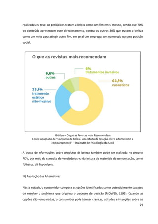 29



percepção da qualidade – da qual 87% das mulheres declararam não abrir mão –, seguida
pelo preço (51%). Como terceiro atributo mais importante foi apontado a indicação de um
profissional de confiança. No caso de cosméticos de cuidados específicos para mãos e pés,
esse profissional pode ser tanto a manicure quanto a vendedora no PDV.




                          Processo de Compra – atributos valorizados
                    Fonte: “Consumo de Produtos de Beleza” – Sophia Mind


Por parte das consumidoras da marca, os produtos da Granado Pink são percebidos como de
qualidade, devido ao endosso que a tradicional marca corporativa os confere, e seus preços
são considerados razoáveis pela qualidade que entregam. Contudo, não costumam ser
indicados por profissionais de confiança (no caso, manicures e pedicuras), visto que não são
muito conhecidos por tal público.


IV) Decisão de Compra e Ato da Compra:


A decisão da compra de produtos de beleza pode ocorrer antes ou durante o ato da compra.
Há casos em que as consumidoras já buscaram muitas informações sobre os produtos e
marcas que atendem às suas necessidades, já avaliaram criteriosamente as alternativas
disponíveis, e chegam ao PDV decididas por um produto/marca específico, indo apenas
buscá-lo. Nestes casos, é importante que elas encontrem o produto com facilidade.


Há também casos em que a decisão de compra ocorre muito próxima ao ato da compra,
quando as consumidoras vão buscar informações e avaliar as alternativas no próprio ponto
 