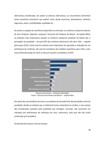 30



de venda, ou ainda no caso de compras por impulso. Nestes casos, é muito importante que o
produto se destaque perante os demais, que a equipe de vendas esteja apta a indicá-lo e
que haja material de comunicação disponível para sanar quaisquer dúvidas que as
consumidoras possam vir a apresentar.


Neste sentido, um ponto fraco para a Granado Pink é o fato de que nos pontos de venda não
próprios (farmácias, perfumarias e supermercados), seus produtos não têm muito destaque,
ficando, na maioria das vezes, separados por categoria e misturados com produtos mais
populares. Dessa forma, é desperdiçado o impacto visual que poderia ser obtido pelo
chamativo tom de rosa pink de suas embalagens, bem como fica difícil de posicionar a
marca, uma vez que quem está à procura de produtos mais populares, acha o preço da
Granado Pink muito elevado; e quem busca produtos mais premium não os percebe.


V) Avaliação Pós-Compra:


A pesquisa “Consumo de beleza: um estudo da relação entre automatismo e
comportamento” apontou ainda que 83% das mulheres estão satisfeitas com seus produtos
atuais de beleza, contra apenas 17%       de insatisfeitas. Dentre as que se declararam
satisfeitas, 71% afirmaram que o fato de os atuais produtos atenderem às suas necessidades
não as impede de experimentar outros novos. Além Disso, apenas 6% das mulheres são
realmente fiéis aos seus produtos de beleza habituais, tendo declarado que não os trocariam
por nenhum outro, em nenhuma situação. Há um grupo de mulheres que troca seus
produtos quando não encontra os seus favoritos no PDV (23%) e ainda um grupo (5%) que
muda com indicação de outras pessoas.
 