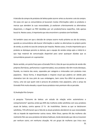 31



4.1.3 Papéis de Compra


Segundo a abordagem de ENGEL, BLACKWELL e MINIARD (1995), podemos distinguir cinco
papéis assumidos pelos indivíduos no processo de decisão de compra: o iniciador, o
influenciador, o decisor, o comprador e o usuário. É imprescindível identificar corretamente
estes papéis, uma vez que eles têm implicações diretas na determinação de estratégias
eficazes de comunicação. Assim sendo, a seguir são especificados os papéis no processo de
decisão de compra de produtos de beleza femininos.


I) Iniciador:


É aquele que reconhece a necessidade da compra do produto. No caso da Grando Pink, são
as próprias usuárias dos produtos que normalmente reconhecem a necessidade. Uma
propaganda ou publicidade do produto também podem desencadear o início do processo de
compra, pois é quando as mulheres descobrem um produto que ainda não conheciam ou
cujos benefícios ainda não haviam notado.


Na pesquisa “Consumo de Produtos de Beleza”, da Sophia Mind3, foi apontado que, para as
mulheres, as principais fontes de descobertas de novidades em produtos de beleza são,
além da publicidade em internet e TV, as amigas e os profissionais da área de beleza,
conforme é mostrado na tabela a seguir:




3
 Pesquisa “Consumo de Produtos de Beleza”, realizada pela Sophia Mind em dezembro de 2009, com 1.311
brasileiras entre 18 e 60 anos. Entrevistas com amostra de usuárias de internet via questionário on-line. Erro
amostral de 2,7%.
 