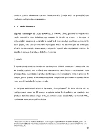 32




                                                                                 Acima de
                                             Até 30       31 a 40      41 a 50
                                                                                    50
                                              anos         anos         anos
                                                                                   anos
  Profissionais da área                         33%          46%          43%      52%
  Amigas                                        58%          55%          50%      46%
  Mãe ou parentes                               18%          11%           6%       7%
  Publicidade na internet                       42%          42%          37%      34%
  Publicidade na TV                             34%          36%          36%      37%
  Publicidade em jornais e revistas             14%          21%          31%      32%
  Blogs                                         25%          11%           7%       8%
  Estou sempre pesquisando                      25%          24%          25%      28%
  Recebo catálogos ou e-mails da marca          20%          16%          21%      18%
                      Fontes de descoberta de novidades de produtos de beleza
                                  Fonte: adaptado de Sophia Mind


II) Influenciador:


É aquele cujo ponto de vista influencia o processo de decisão e avaliação de produtos.
Geralmente os influenciadores são pessoas que indicam marcas, locais de consumo e preço.


Na pesquisa “Consumo de Produtos de Beleza”, da Sophia Mind, verificou-se que a opinião
de outras pessoas é de suma importância para as mulheres tomarem suas decisões de
compra. Com relação aos influenciadores na escolha de produtos de beleza, a pesquisa
apontou que os profissionais do salão de cabeleireiro têm suas opiniões consideradas como
muito relevantes para 39% das mulheres. Ao levar em conta também as mulheres que
acham as indicações destes profissionais importantes, tal percentual sobre para 87%, o que
significa que são os principais influenciadores na escolha de produtos de beleza. Em segundo
lugar, fica a opinião das amigas, considerada como muito relevante ou importante para 77%
das mulheres. Na sequência, estão os comentários em redes sociais, que somam 45% de
indicações positivas, afirmando a força desta mídia que propicia a troca de experiências
entre usuárias. Em último lugar em questão de relevância ficou a publicidade na TV,
precedida pela publicidade na internet.
 