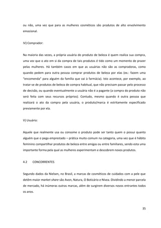 35



4.2     CONCORRENTES


Segundo dados da Nielsen, no Brasil, a marcas de cosméticos de cuidados com a pele que
detêm maior market share são Avon, Natura, O Boticário e Nívea. Dividindo a menor parcela
de mercado, há inúmeras outras marcas, além de surgirem diversos novos entrantes todos
os anos.


Na pesquisa “Consumo de produtos de beleza”, realizada em 2009 pela Sophia Mind, as
marcas de produtos para a pele mais lembradas pelas mulheres de forma voluntária foram
Natura (23%), Avon (13%) e Nívea (7%). Já na pesquisa Top of Mind Internet 2010, do UOL e
do Datafolha4, as marcas mais lembradas na categoria de produtos de beleza de forma
espontânea e única (top of mind) foram Natura (13%), Avon (9%) e O Boticário (7%). Com
relação à lembrança espontânea e múltipla (awareness), as mesmas três marcas obtiveram
liderança, a Natura com 23%, a Avon 17% e o Boticário com 14% de citações.


Como a Natura e a Avon apostam no modelo de vendas diretas e o Boticário apenas em
pontos de vendas próprios, tais marcas não concorrem com a Granado Pink no ponto de
venda. Nas grandes redes de varejo em que a Granado Pink está presente (farmácias,
perfumarias, lojas de departamento e supermercados), as principais marcas com que ela
divide espaço são: Nívea, Dove, Vasenol, Risqué, Impala, Dr. Scholl’s, Neutrogena, Tenys-pé,
Rexona Efficient e Ox.


Duas marcas que podem vir a ameaçar a Granado Pink são a Impala e a Risqué, que
recentemente lançaram linhas de cosméticos para o cuidado dos pés e das mãos. Embora
seus investimentos em comunicação ainda não sejam tão expressivos, tais marcas são
líderes nacionais na categoria de esmaltes, de modo que já ocupam uma posição
consolidada na mente das mulheres que têm o hábito de cuidar das mãos e pés, bem como
na mente de um dos principais públicos influenciadores no processo de decisão de compra
de produtos da categoria: as manicures. Assim sendo, tais marcas têm elevado potencial de

4
  O Datafolha abordou pessoas com 14 anos ou mais que acessam a Internet pelo menos três vezes por
semana. Foram realizadas 2.069 entrevistas nas cidades de São Paulo, Rio de Janeiro, Belo Horizonte, Porto
Alegre, Salvador e Brasília, entre os dias 18 e 23 de fevereiro de 2010. A margem de erro da pesquisa é de dois
pontos percentuais para mais ou para menos.
 
