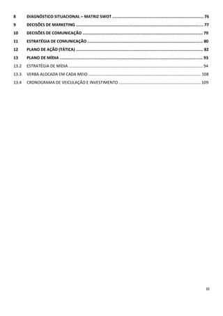 7.3      DEFINIÇÃO DA POPULAÇÃO E AMOSTRA.....................................................................60
7.4      METODOLOGIA.............................................................................................................61
7.5      ROTEIRO- PESQUISA QUANTITATIVA...........................................................................61
7.6      RESULTADOS DA PESQUISA..........................................................................................64
7.7      ANÁLISE E INTERPRETAÇÃO DOS RESULTADOS DA PESQUISA.....................................71
8        DIAGNÓSTICO SITUACIONAL – MATRIZ SWOT...........................................................75
9        DECISÕES DE MARKETING...........................................................................................76
9.1      OBJETIVOS E METAS DE MARKETING...........................................................................76
9.2      ESTRATÉGIAS DE MARKETING......................................................................................76
9.3      DEFINIÇÃO DA VERBA PARA O PLANO DE COMUNICAÇÃO.........................................77
9.4      RAZÕES PARA SE DESENVOLVER UM PLANO DE COMUNICAÇÃO...............................77
9.5      INSIGHT........................................................................................................................78
10       DECISÕES DE COMUNICAÇÃO.....................................................................................80
10.1     DECISÕES QUANTO AO POSICIONAMENTO.................................................................80
10.2     OBJETIVOS DA COMUNICAÇÃO....................................................................................80
10.3     PÚBLICOS A SEREM ATINGIDOS PELO PLANO DE COMUNICAÇÃO..............................80
11       ESTRATÉGIA DE COMUNICAÇÃO.................................................................................82
11.1     DEFINIÇÃO DO CONCEITO/TEMA DA CAMPANHA.......................................................82
11.2     ESTRATÉGIA DA CAMPANHA........................................................................................82
11.3     MIX DE FERRAMENTAS DE COMUNICAÇÃO.................................................................83
12       PLANO DE AÇÃO (TÁTICA)...........................................................................................84
13       PLANO DE MÍDIA.........................................................................................................95
13.1     OBJETIVOS....................................................................................................................95
13.2     ESTRATÉGIA..................................................................................................................96
13.4     CRONOGRAMA DE VEICULAÇÃO E INVESTIMENTO...................................................101
REFERÊNCIAS BIBLIOGRÁFICAS.............................................................................................102
 
