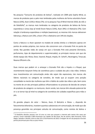 36



vir a se tornar top of mind na categoria de cosméticos de cuidados específicos para mãos e
pés.


Os grandes players do setor – Natura, Avon, O Boticário e Nívea –, dispondo de
faturamentos bilionários, investem quantias substanciais em comunicação, de modo que são
presença garantida nos principais veículos de comunicação, como revistas de beleza e
emissoras de TV. Tais investimentos são intensificados progressivamente a cada ano, uma
vez que, perante um mercado em que o surgimento de novos entrantes é cada vez maior, a
disputa pelo consumidor de cosméticos torna-se cada vez mais acirrada.


4.3      PARCEIROS


A Granado Pharmácias desenvolve diversas parcerias com o intuito de divulgar seus
produtos:
       Parcerias com blogs.
       Parcerias com lojas de shoppings onde a loja própria da Granado está presente. Os
         produtos da Granado ficam expostos na vitrine de tais lojas, como elementos
         decorativos.
       Parcerias com estilistas, que assinam alguns produtos.


4.4      FORNECEDORES


Segundo Duda Itajahy, do departamento interno de marketing da Granado Pharmácias, em
entrevista para o site Revista De2ign, a empresa vem adotando ao longo dos últimos anos
uma postura consciente na produção de seus materiais gráficos e embalagens. A Granado
contrata apenas fornecedores certificados, que utilizam matérias-primas e procedimentos
técnicos de baixo impacto ambiental, como a diminuição do formato e da gramatura de
materiais impressos, a utilização de tintas vegetais e matérias-primas recicladas ou
certificadas, o não teste de produtos em animais etc.
 