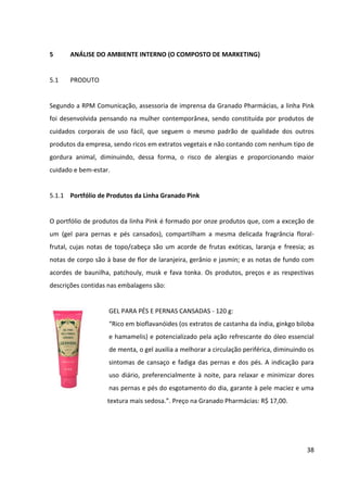 38



CERA NUTRITIVA DE UNHAS E CUTÍCULAS - 7 g:
“A cera vegetal de cereais associada ao leite de aveia e uma
combinação de silicones promove um toque suavizante, regenerador e
não oleoso às cutículas. Com ação emoliente, a cera é indicada para
proporcionar hidratação, maciez e toque de seda à cutícula, garantindo
brilho às unhas.”. Preço na Granado Pharmácias: R$ 14,50.


ESFOLIANTE DE PEDRA POMES - 80 g:
“Para dar um toque sedoso e macio à ressecada e áspera pele dos pés,
o Esfoliante é indicado para remover células mortas e a pele ressecada
dos pés, sem agredi-las. Tendo óleo de palma, pedra pomes e parafina
no princípio ativo, o produto deve ser usado de duas a três vezes por
semana, removendo a calosidade.”. Preço na Granado Pharmácias: R$
11,35.


MANTEIGA EMOLIENTE - 60 g:
“Para ser usada em áreas ásperas do corpo, como calcanhar, joelhos e
cotovelos, a Manteiga garante uma sensação aveludada e suavizante,
com um toque seco de fácil uso e aderência, promovendo hidratação e
regeneração da pele áspera do corpo. O produto tem como princípio
ativo manteiga de murumuru, cupuaçu e karité. Deve ser aplicado
diariamente, não só para combater, mas para prevenir que a pele fique
áspera.”. Preço na Granado Pharmácias: R$ 16,80.


SACHETS ESCALDA-PÉS – embalagem com 5 unidades de 15 g:
“Produto indicado para proporcionar limpeza e relaxamento dos pés,
deixando-os com agradável sensação de leveza.”. Preço na Granado
Pharmácias: R$ 11,50.
 