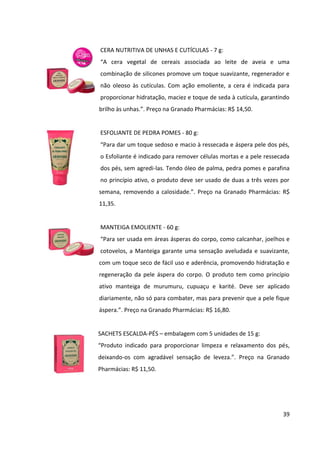 39



 TALCO CREMOSO ANTISSÉPTICO - 100 g:
 “Com propriedades anti-sépticas e antitranspirantes, com toque seco e
 sedoso a cada aplicação, o talco combate as bactérias causadoras do
 mau   cheiro   e   inibe   o   crescimento   do    fungo   Trichophyton
 Mentagrophytes, principal causador de micoses. Deve ser aplicado
 diretamente nos pés e nas axilas bem secos, após o banho.”. Preço na
 Granado Pharmácias: R$ 13,20.


POLVILHO ANTISSÉPTICO - 100 g:
“Combate assaduras, brotoejas e os odores da transpiração dos pés e
axilas. Previne pruridos e frieiras. Clinicamente testado. Ações
antisséptica, secativa e antimicrobiana. Fórmula eficaz desde 1903.”.
Preço no e-commerce do site da Granado Pharmácias: R$ 4,70.


ÓLEO FORTALECEDOR PARA UNHAS - 30 ml:
“Fórmula de rápida absorção que atua na reposição do silicone presente
na queratina das unhas deixando as unhas fortes, protegidas e mais
saudáveis. Pode ser aplicado por cima do esmalte, sem deixá-los
opacos.”. Preço na Granado Pharmácias: R$ 26,60.


CREME PARA CUTÍCULAS - 100 g:
“Rico em ativos emolientes, que hidratam e amaciam as cutículas. Estes
ingredientes permitem empurrá-las facilmente, sem retirar a camada
protetora da unha. O produto também pode ser usado sem a imersão em
água. Uso profissional.”. Preço na Granado Pharmácias: R$ 9,60.


CREME PARA AS MÃOS - 60 g:
“Formulado com um ingrediente rico em enzimas que neutralizam os
odores de alimentos, fumaça ou mofo que ficam nas mãos e perfuma
com a deliciosa fragrância da linha Pink. Composto por óleo de arroz, açaí
e maracujá que impede a perda de água da pele; e silicone, que cria uma
barreira que evita a agressão da poeira, detergentes e produtos químicos
 
