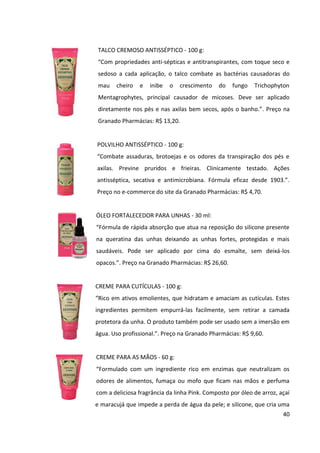 40



                    em geral. Este produto não é antitranspirante e não é indicado para
                    substituir o uso de desodorantes. Não contém parabenos.”. Preço na
                    Granado Pharmácias: R$ 12,60.


                    GEL PROTETOR DE CALOS E BOLHAS - 45 g:
                    “Protege a pele contra os atritos causados pelos calçados. Formulado com
                    silicone promove uma camada protetora na pele, lubrificando-a e
                    evitando o surgimento de bolhas e calos. Pode ser usado também para
                    evitar o desconforto causado por roupas ou acessórios. Confere um toque
                    seco e sedoso.”. Preço na Granado Pharmácias: R$ 21,50.


5.1.2 Frequência de uso


Os produtos da linha Granado Pink são destinados à rotina diária de bem-estar e cuidados
pessoais. Por meio da leitura de blogs em que há discussões sobre a marca, pode-se
presumir os hábitos das consumidoras de uso dos produtos, tais como descrito a seguir:


    Gel para Pés e Pernas Cansadas: algumas consumidoras utilizam todos os dias, outras
       apenas em situações pontuais, após ficarem em pé por longas horas, como em um
       evento de trabalho ou uma festa. O produto normalmente é utilizado em casa, antes
       de dormir.


    Cera Nutritiva de Unhas e Cutículas: as consumidoras que não têm hábito de remover
       as cutículas costumam utilizar o produto todos os dias, diversas vezes ao dia,
       carregando-o na bolsa, para manter as cutículas sempre hidratadas e imperceptíveis.
       Já aquelas que as removem, costumam utilizar o produto apenas uma ou duas vezes
       por semana.


    Creme para Cutículas: as consumidoras costumam utilizá-lo apenas uma vez por
       semana, enquanto fazem as unhas, para amolecer as cutículas antes de “empurrá-
       las” ou removê-las.
 