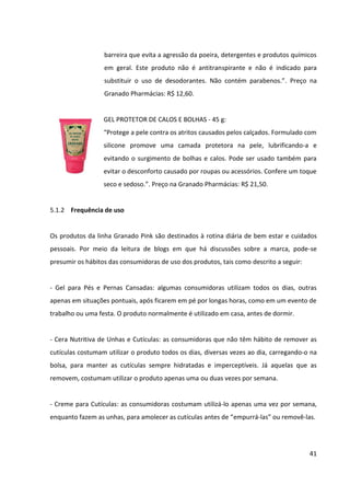 41



 Esfoliante de Pedra Pomes: a frequência recomendada para o uso do produto é de
   uma vez por semana, no momento do banho.


 Manteiga Emoliente: costuma ser utilizada diariamente, após o banho ou antes de
   dormir.


 Sachets Escalda-Pés: costuma ser utilizado uma ou duas vezes por semana, em casa,
   em momentos em que as consumidoras buscam relaxamento.


 Talco Cremoso Antisséptico: as consumidoras o utilizam todos os dias, após o banho,
   seja nos pés, nas axilas ou nas mãos.


 Polvilho Antisséptico: as consumidoras o utilizam todos os dias, após o banho, seja
   nos pés ou nas axilas.


 Óleo Fortalecedor para Unhas: costumar ser utilizado todos os dias, antes de dormir,
   inclusive por cima do esmalte.


 Creme para as Mãos: as consumidoras costumam aplicá-lo diariamente, a qualquer
   momento, carregando-o inclusive na bolsa.


 Gel Protetor de Calos e Bolhas: as consumidoras costumam carregá-lo na bolsa para
   aplicá-lo diversas vezes ao longo do dia, em especial nos dias em que estão calçando
   sapatos pouco confortáveis ou novos.
 