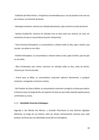 42



5.1.3 Identidade Visual das Embalagens


Segundo o site Mundo das Marcas, a Granado Pharmácias já teve diversos logotipos
diferentes ao longo de sua história, além de rótulos extremamente confusos para cada
produto, de forma que sua identidade visual não era homogênea.




                 Diferentes logotipos da Granado Pharmácias ao longo dos anos
                                   Fonte: Mundo das Marcas


Isso foi mudado em 2005, quando ocorreu um forte processo de revitalização da marca
Granado, que incluiu a criação de uma nova identidade visual, tendo como objetivo
padronizar toda sua comunicação visual. Segundo informações levantadas pelo site, tal
trabalho ficou a cargo do designer francês Jerome Berard, que resgatou a tradição da marca:
“remoção do Box no logotipo, adoção da cor verde-escura (que remete a produtos naturais),
inserção da palavra pharmácias (escrita assim para remeter ao português antigo da época da
fundação da empresa), destaque para a data de fundação da empresa (Desde 1870) e uma
nova fonte de letra (para dar personalidade às embalagens)”.


Quando a linha Granado Pink foi criada, a identidade visual da empresa já havia sido
padronizada. Desta forma, as embalagens dos produtos, embora na cor pink – para atrair as
mulheres jovens contemporâneas –, trazem os mesmos grafismos vintage e elegantes do
tradicional Polvilho Antisséptico, carro-chefe da empresa que serviu de inspiração para a
nova linha. Desta forma, a linha mantém-se fiel à estratégia de valorização da tradição
traçada pela empresa.
 
