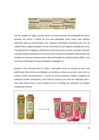 43




             Embalagens da linha Pink inspiradas no tradicional Polvilho Antisséptico
                                   Fonte: Mundo das Marcas


5.1.4 Análise do Portfólio de Produtos – Matriz BCG


A Matriz BCG (Boston Consulting Group) é um modelo para análise do portfólio de produtos,
através de duas dimensões: crescimento de mercado versus a participação relativa de
mercado (participação do produto em relação à participação de seu principal concorrente), o
que posiciona os produtos entre quatro quadrantes: interrogação, estrela, vaca leiteira ou
abacaxi. Quanto maior a participação de mercado de um produto ou quanto mais rápido o
mercado de um produto cresce, melhor para a empresa.


Para garantir a criação de valor em longo prazo, a empresa deve ter um portfólio de
produtos que contenha tanto mercadorias com altas taxas de crescimento no mercado (que
precisam de investimentos) e mercadorias com baixo crescimento (que geram receita).


Devido à falta de informações sobre as vendas e participação de mercado de cada produto
que compõe a linha Pink e até mesmo pelos investimentos conjuntos realizados pela marca
corporativa em todos os produtos da linha, a matriz BCG abaixo analisa a linha Granado Pink
como um todo, com a finalidade de gerar uma representação da integração da empresa nas
envolventes externas e internas e orientar seu planejamento estratégico.
 