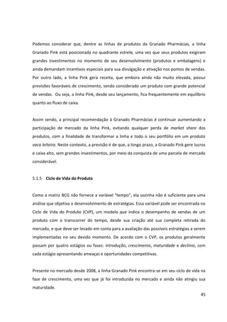 45



5.1.5 Ciclo de Vida do Produto


Como a matriz BCG não fornece a variável “tempo”, ela sozinha não é suficiente para uma
análise que objetiva o desenvolvimento de estratégias. Essa variável pode ser encontrada no
Ciclo de Vida do Produto (CVP), um modelo que indica o desempenho de vendas de um
produto com o transcorrer do tempo, desde sua criação até sua completa retirada do
mercado, e que deve ser levado em conta para a avaliação das possíveis estratégias a serem
implementadas no seu devido momento. De acordo com o CVP, os produtos geralmente
passam por quatro estágios ou fases: introdução, crescimento, maturidade e declínio, com
cada estágio apresentando ameaças e oportunidades competitivas.


Presente no mercado desde 2008, a linha Granado Pink encontra-se em seu ciclo de vida na
fase de crescimento, uma vez que já foi introduzida no mercado e ainda não atingiu sua
maturidade.




               Ciclo de Vida do produto relacionado aos quadrantes da Matriz BCG
                                         Fonte: autoras
 