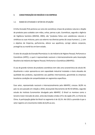 1



1      CARACTERIZAÇÃO DO NEGÓCIO E DA EMPRESA


1.1    RAMO DE ATIVIDADE E SETOR DE ATUAÇÃO


A linha Granado Pink pertence ao ramo de cosméticos à base de produtos naturais e dispõe
de produtos para cuidados com mãos, unhas, pernas e pés. Cosméticos são, segundo a
Agência de Vigilância Sanitária (ANVISA, 2003), “produtos feitos com substâncias naturais e
sintéticas ou suas misturas, para uso externo nas diversas partes do corpo humano (...), com
o objetivo de limpá-las, perfumá-las, alterar sua aparência, corrigir odores corporais,
protegê-las ou mantê-las em bom estado”.


O setor de atuação da Granado Pharmácias é o da Indústria de Higiene Pessoal, Perfumaria e
Cosméticos (HPPC), o qual é representado nacional e internacionalmente pela Associação
Brasileira da Indústria de Higiene Pessoal, Perfumaria e Cosméticos (ABIHPEC).


O uso de grande número de produtos cosméticos tem sido uma característica do século XX.
Atualmente o setor apresenta-se com capacidade industrial instalada e níveis elevados de
qualidade dos produtos, equivalentes aos padrões internacionais, garantindo às empresas
brasileiras condições de competitividade em segmentos específicos.


Esse setor, representado nacional e internacionalmente pela ABIHPEC, cresceu 18,9% no
país no ano passado em relação a 2010, alcançando faturamento de R$ 43 bilhões, segundo
estudo do instituto Euromonitor divulgado pela ABIHPEC. O Brasil se manteve como o
terceiro maior mercado do setor, atrás dos Estados Unidos (1º) e do Japão (2º), e à frente da
China. A participação global do Brasil no segmento é de 10,1%. Até 2015 a previsão é que o
setor registre um crescimento médio de 6,6% ao ano.
 