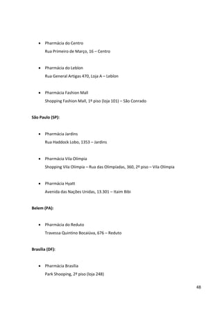 48



Brasília (DF):


    Pharmácia Brasília
       Park Shooping, 2º piso (loja 248)


Belo Horizonte (MG):


    Pharmácia Belo Horizonte
       Pátio Savassi, 2º piso (loja 202/203) – Belo Horizonte


Curitiba (PR):


    Pharmácia Curitiba
       Shopping Crystal Plaza – Rua Comendador Araújo, 731, 3º piso – Curitiba


Recife (PE):


    Pharmácia do Shopping Recife
       Rua Padre Carapuceiro, 777, 2º piso – Recife
 