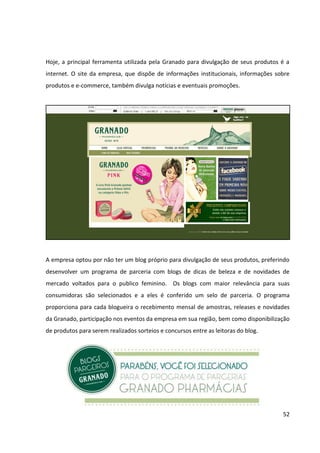 52




A Fan Page da marca Granado no Facebook, que possui 1.372 fãs, e o seu perfil no Twitter,
que conta com mais de 12.300 seguidores, seguem a mesma linha editorial. Essas mídias
sociais são responsáveis pela divulgação de todas as linhas de produto da empresa e pelo
relacionamento com os clientes, já que são os únicos pontos de interação direta online com
a marca. A linguagem utilizada pela Granado nessas redes é informal e os posts/tuites
divulgam os produtos já existentes, os eventuais lançamentos, algumas promoções
realizadas no site ou nas lojas próprias da marca, os blogs parceiros e, raramente, alguma
noticia que pode ser de interesse do público da marca.
 