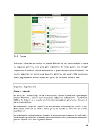 54



5.4.3 Eventos


A Granado realiza diversos eventos, em especial da linha Pink, para sua consumidoras e para
as blogueiras parceiras, tanto para gerar experiência de marca quanto para divulgar
lançamentos de produtos e educar as consumidoras quanto aos seus usos e diferenciais. Tais
eventos costumam ser apenas para blogueiras parceiras, para gerar mídia espontânea.
Abaixo, segue exemplo de mídia espontânea gerada por um evento Mulheres Pink:



Terça-feira, 5 de julho de 2011

Mulheres Pink em BH

No dia 01/07/11 aconteceu aqui em BH, no Pátio Savassi, o evento Mulheres Pink organizado pela
Granado Pharmácias. A Granado é uma marca super tradicional e conhecidíssima. Foi fundado em
1870 no Rio de Janeiro e os produtos são facilmente encontrados em perfumarias e farmácias de
vários estados do Brasil.

Recentemente foi inaugurada a loja oficial em Belo Horizonte, no Shopping Pátio Savassi – 2º piso.
Nem preciso contar que eu adorei a notícia, já que os produtos da linha Pink são os meus
queridíssimos!

As convidadas foram direcionadas ao anfiteatro do shopping para uma palestra. Em cada cadeira
tinha uma giftbag com folders de apresentação dos produtos da linha Pink e um mimo: Gel Protetor
de Calos e Bolhas, o mais novo lançamento da linha.

O André responsável por mídias sociais fez uma apresentação contando a historia da Granado e a
Dra. Marcia, que desenvolveu a linha Pink com outra profissional, falou sobre o processo de
fabricação e o uso de cada produto da linha Pink. No final teve sorteio de kits completinhos da linha,
que eu não ganhei. Na entrada tinha uma penteadeira tão linda que eu desejei que ela fosse
sorteada também, quem sabe não seria minha chance!? Rsrs

Depois da palestra ganhamos certificados e todas foram para a loja. Na loja fomos recebidas com
salgadinhos, cupcakes e momento relaxamento com massagem nas mãos e pés. Cada convidada
ganhou desconto para usar na loja! #festa

Agradecimentos: à Granado pelo convite e por proporcionar um evento muito bacana em nossa
cidade. Ao André que gentilmente enviou o convite e foi muito atencioso durante o evento.

 Disponível em: <http://www.esmalteriabykenia.com/2011/07/mulheres-pink-em-bh.html>
 