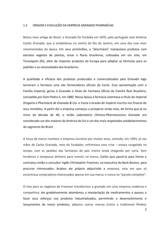 2



1.2    ORIGEM E EVOLUÇÃO DA EMPRESA GRANADO PHARMÁCIAS


Botica mais antiga do Brasil, a Granado foi fundada em 1870, pelo português José Antônio
Coxito Granado, que a estabeleceu no centro do Rio de Janeiro, em uma das ruas mais
movimentadas da época. Em seus primórdios, a “pharmácia” manipulava produtos com
extratos vegetais de plantas, ervas e flores brasileiras, cultivadas em um sítio, em
Teresópolis (RJ), além de importar produtos da Europa para adaptar as fórmulas para os
padrões e as necessidades dos brasileiros.


A qualidade e eficácia dos produtos produzidos e comercializados pela Granado logo
tornaram a farmácia uma das fornecedoras oficiais da Corte. Essa aproximação com a
Família Imperial, proporcionou à Granado o título de “Farmácia Oficial da Família Real
Brasileira”, concedido por Dom Pedro II, em 1880. Nessa época a farmácia ostentava o título
de “Imperial Drogaria e Pharmácia de Granado & Cia.” e trazia o brasão do Império inscrito
nos frascos de seus remédios. A partir daí a empresa começou a prosperar ainda mais, de
forma que já no início da década de 40, o então “Laboratório Chimico-Pharmaceutico
Granado” era considerado um dos maiores da América do Sul e um dos mais respeitados
estabelecimentos do segmento do Brasil.


A força da marca manteve a empresa lucrativa por muitos anos, contudo, em 1993, já nas
mãos de Carlos Granado, neto do fundador, enfrentava uma crise – estava congelada no
tempo, com os pedidos das farmácias do país inteiro ainda chegando por carta. Sem
herdeiros e tampouco dinheiro para investir na marca, Carlos quis passá-la para frente e
contratou então o consultor inglês Christopher Freeman, ex-executivo do Bank Boston, para
procurar interessados. Acabou ele próprio adquirindo a empresa, uma vez que só
encontrava compradores interessados apenas em sua marca, e nunca no “pacote completo”.


O tino para os negócios de Freeman transformou a granado em uma empresa moderna e
competitiva: ele gradativamente abandonou a manipulação de medicamentos e passou a
focar seus esforços nos produtos industrializados, permitindo o desenvolvimento e
lançamentos de novos produtos; adquiriu outras marcas (como a tradicional Phebo),
 
