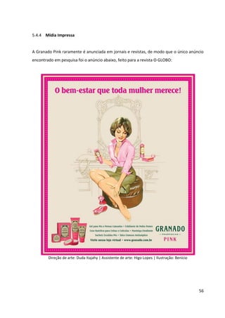56



5.4.4 Mídia Impressa


A Granado Pink raramente é anunciada em jornais e revistas, de modo que o único anúncio
encontrado em pesquisa foi o anúncio abaixo, feito para a revista O GLOBO:




        Direção de arte: Duda Itajahy | Assistente de arte: Higo Lopes | Ilustração: Benício
 