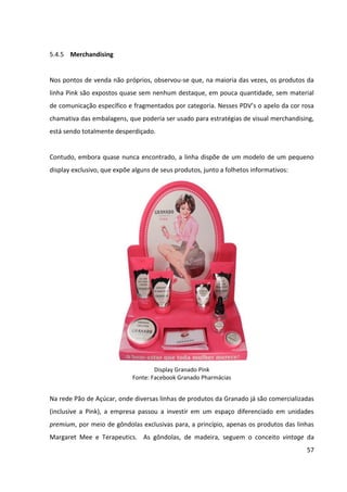 57



5.4.5 Merchandising


Nos pontos de venda não próprios, observou-se que, na maioria das vezes, os produtos da
linha Pink são expostos quase sem nenhum destaque, em pouca quantidade, sem material
de comunicação específico e fragmentados por categoria. Nesses PDV’s o apelo da cor rosa
chamativa das embalagens, que poderia ser usado para estratégias de visual merchandising,
está sendo totalmente desperdiçado.


Contudo, embora quase nunca encontrado, a linha dispõe de um modelo de um pequeno
display exclusivo, que expõe alguns de seus produtos, junto a folhetos informativos:




                                     Display Granado Pink
                             Fonte: Facebook Granado Pharmácias


Na rede Pão de Açúcar, onde diversas linhas de produtos da Granado já são comercializadas
(inclusive a Pink), a empresa passou a investir em um espaço diferenciado em unidades
premium, por meio de gôndolas exclusivas para, a princípio, apenas os produtos das linhas
Margaret Mee e Terapeutics. As gôndolas, de madeira, seguem o conceito vintage da
 