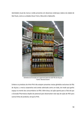 58



identidade visual da marca e estão presentes em dezenove endereços nobres da cidade de
São Paulo, como as unidades Oscar Freire, Morumbi e Alphaville.




                  Gôndola da Granado em supermercado da rede Pão de Açúcar
                                    Fonte: Revista Exame


Embora os produtos da linha Pink não estejam presentes nestas gôndolas exclusivas do Pão
de Açúcar, a marca corporativa está sendo valorizada como um todo, de modo que ganha
espaço na mente dos consumidores no PDV. Além disso, tal ação aponta para o fato de que
a Granado Pharmácias dispõe de potencial para desenvolver este tipo de ação de PDV para
outras linhas de produtos, tal qual a Pink.
 