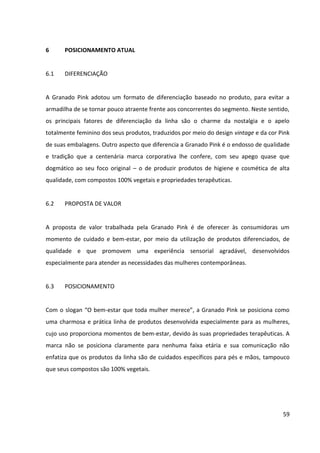 59



6      POSICIONAMENTO ATUAL


6.1    DIFERENCIAÇÃO


A Granado Pink adotou um formato de diferenciação baseado no produto, para evitar a
armadilha de se tornar pouco atraente frente aos concorrentes do segmento. Neste sentido,
os principais fatores de diferenciação da linha são o charme da nostalgia e o apelo
totalmente feminino dos seus produtos, traduzidos por meio do design vintage e da cor Pink
de suas embalagens. Outro aspecto que diferencia a Granado Pink é o endosso de qualidade
e tradição que a centenária marca corporativa lhe confere, com seu apego quase que
dogmático ao seu foco original – o de produzir produtos de higiene e cosmética de alta
qualidade, com compostos 100% vegetais e propriedades terapêuticas.


6.2    PROPOSTA DE VALOR


A proposta de valor trabalhada pela Granado Pink é de oferecer às consumidoras um
momento de cuidado e bem-estar, por meio da utilização de produtos diferenciados, de
qualidade e que promovem uma experiência sensorial agradável, desenvolvidos
especialmente para atender as necessidades das mulheres contemporâneas.


6.3    POSICIONAMENTO


Com o slogan “O bem-estar que toda mulher merece”, a Granado Pink se posiciona como
uma charmosa e prática linha de produtos desenvolvida especialmente para as mulheres,
cujo uso proporciona momentos de bem-estar, devido às suas propriedades terapêuticas. A
marca não se posiciona claramente para nenhuma faixa etária e sua comunicação não
enfatiza que os produtos da linha são de cuidados específicos para pés e mãos, tampouco
que seus compostos são 100% vegetais.
 