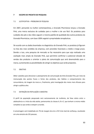 60



7      ESCOPO DE PROJETO DE PESQUISA


7.1    JUSTIFICATIVA – PROBLEMA DE PESQUISA


Em 2007, pensando na mulher contemporânea, a Granado Pharmácias lançou a Granado
Pink, uma marca exclusiva de cuidados para a mulher e de uso fácil. Os produtos para
cuidados dos pés e das mãos seguem o mesmo padrão de qualidade dos outros produtos da
Granado Pharmácias, com base 100% vegetal e propriedades terapêuticas.


De acordo com os dados levantados no diagnóstico da Granado Pink, os produtos já figuram
na lista dos mais vendidos da empresa, com previsões favoráveis a médio e longo prazo.
Devido a isso, uma pesquisa de mercado se faz necessária para que seja realizada uma
avaliação mais ampla da Granado Pink, que permitirá confirmar o potencial elevado de
vendas dos produtos e orientar o plano de comunicação que será desenvolvido para a
marca, aumentando as possibilidades de atingir os objetivos que serão propostos.


7.2    OBJETIVO


Obter subsídios para direcionar o planejamento de comunicação da linha Granado Pink, por
meio da mensuração dos pontos fracos e fortes dos produtos, dos hábitos e comportamento
dos consumidores, da imagem da marca e, finalmente, pela investigação dos meios mais
eficazes para atingir o público-alvo.


7.3    DEFINIÇÃO DA POPULAÇÃO E AMOSTRA


O perfil da população pesquisada será exclusivamente de mulheres, de faixa etária entre a
adolescência e o início da vida adulta, pertencentes às classes A, B e C, que tenham o ensino
médio completo ou que ainda o estejam cursando.


A amostragem será trabalhada em 7% de margem de erro e 95 % de nível de confiança,
resultando em uma amostra de 191 pessoas.
 