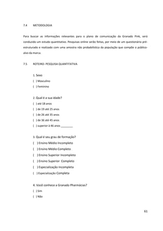 61



7.4   METODOLOGIA


Para buscar as informações relevantes para o plano de comunicação da Granado Pink, será
conduzido um estudo quantitativo. Pesquisas online serão feitas, por meio de um
questionário pré-estruturado e realizado com uma amostra não probabilística da população
que compõe o público- alvo da marca.


7.5   ROTEIRO- PESQUISA QUANTITATIVA


      1. Sexo
      ( ) Masculino
      ( ) Feminino


      2. Qual é a sua idade?
      ( ) até 18 anos
      ( ) de 18 até 25 anos
      ( ) de 25 até 35 anos
      ( ) de 35 até 45 anos
      ( ) superior à 45 anos ________


      3. Qual é seu grau de formação?
      ( ) Ensino Médio Incompleto
      ( ) Ensino Médio Completo
      ( ) Ensino Superior Incompleto
      ( ) Ensino Superior Completo
      ( ) Especialização Incompleta
      ( ) Especialização Completa


      4. Você conhece a Granado Pharmácias?
      ( ) Sim
      ( ) Não


      5. Você conhece a linha Granado Pink da Granado Pharmácias?
      ( ) Sim
      ( ) Não
 