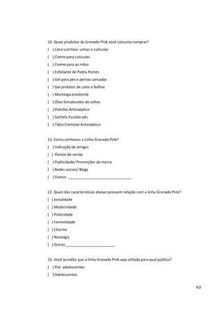 63


( ) Polvilho Antisséptico
( ) Sachets Escalda-pés
( ) Talco Cremoso Antisséptico


11. Como conheceu a Linha Granado Pink?
( ) Indicação de amigos
( ) Pontos de venda
( ) Publicidade / Promoções da marca
( ) Redes sociais / Blogs
( ) Outros _______________________________


12. Quais das características abaixo possuem relação com a linha Granado Pink?
( ) Jovialidade
( ) Modernidade
( ) Praticidade
( ) Feminilidade
( ) Charme
( ) Nostalgia
( ) Outras ________________________


13. Você acredita que a linha Granado Pink seja voltada para qual público?
( ) Pré- adolescentes
( ) Adolescentes
( ) Jovens
( ) Adultos
( ) Jovens senhoras
( ) Senhoras
( ) Qualquer faixa etária


14. Quais outras marcas de cosméticos para cuidados com as mãos você consome?
( ) Finaflor- unhas e cutículas
( ) Risqué- unhas e cutículas
( ) Avon
( ) Océane Femme- cutículas
( ) Nívea – mãos
( ) Vasenol- mãos
( ) Imapala- mãos e unhas
 