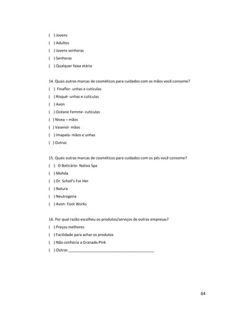 64


       ( ) Outras


       15. Quais outras marcas de cosméticos para cuidados com os pés você consome?
       ( ) O Boticário- Nativa Spa
       ( ) Mohda
       ( ) Dr. Scholl’s For Her
       ( ) Natura
       ( ) Neutrogena
       ( ) Avon- Foot Works


       16. Por qual razão escolheu os produtos/serviços de outras empresas?
       ( ) Preços melhores
       ( ) Facilidade para achar os produtos
       ( ) Não conhecia a Granado Pink
       ( ) Outras _________________________________________


       17. Quais meios de comunicação você costuma recorrer para se atualizar de novidades de
       cosméticos de beleza e bem-estar?
       ( ) Internet – sites/blogs
       ( ) Revistas
       ( ) Televisão
       ( ) Outras



7.6   RESULTADOS DA PESQUISA
 