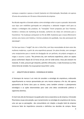 3



começou a exportar e passou a investir bastante em informatização. Resultado: em apenas
dez anos ele aumentou em dez vezes o faturamento da empresa.


Na década seguinte a Granado adotou como estratégia voltar-se para o passado: decorando
suas lojas com mobiliário garimpado em antiquários e adotando imagem retrô para os
rótulos e embalagens dos produtos. As “inovações” foram propostas por Sissi Freeman,
herdeira e diretora de marketing da Granado, conforme ela relata em entrevista para a
Fecomércio: “As mudanças começaram no fim de 2004. Avaliamos que o nosso diferencial é
sermos uma marca com história, é termos produtos de qualidade, mas eles precisavam de
identidade.”.


Foi Sissi que teve o insight de criar a linha Pink, com foco nas necessidades de bem-estar das
mulheres contemporâneas, a partir de uma experiência pessoal. Em pleno feriado, sem
conseguir uma recepcionista para o evento de divulgação de um perfume, ela própria
arregaçou as magas e assumiu o posto. “No primeiro dia, sem nenhuma experiência, calcei
um sapato pouco confortável. Depois de 12 horas em pé, sem ter onde sentar, meus pés
estavam me matando. À noite, procurei gel relaxante, palmilha refrescante, e nada
funcionava ou tinha cheiro forte de remédio. Foi aí que pensei nessa linha”, conta.


1.3    ARQUITETURA DE MARCA – HIERARQUIA DE MARCA


A hierarquia de marcas é um meio de conceber a estratégia de arquitetura, ordenando
especificamente as marcas apresentadas por uma mesma empresa a fim de, não apenas
apresentá-la de forma clara para os clientes, como também orientar o planejamento
estratégico e as ações desenvolvidas para cada uma delas considerando públicos e
segmentos distintos.


O nível mais alto da hierarquia é ocupado pela marca corporativa ou de empresa. A Granado
Pharmácias ocupa esta posição, que é proeminente na estratégia de arquitetura de marcas,
uma vez que as percepções dos consumidores em relação a atuação total da empresa
tornou-se fator de importância crescente e definitivo nas decisões de compra. Nesse
sentido, a Granado Pharmácias abrange uma faixa muito mais ampla de associações, uma
 