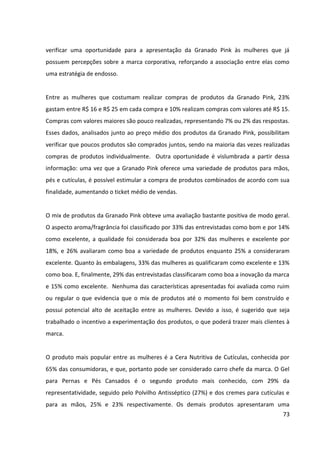 73



a Manteiga Emoliente, com apenas 6% da preferência, que possui baixa popularidade
possivelmente devido à maior quantidade de concorrentes no mercado.


É possível observar que os produtos mais conhecidos/procurados são aqueles de rápida e
fácil aplicação, dado que pode ser justificado pelo perfil das mulheres modernas que
costumam realizar várias atividades durante o dia e por isso precisam ser práticas até no
momento de se cuidar. A partir dessa característica, seria interessante explorar o conceito
de feminilidade, por meio do resgate do hábito de ser cuidar ligado ao prazer. Seguindo essa
orientação, alguns dos produtos da marca Granado Pink poderiam ganhar espaço no
cotidiano das consumidoras.


A maioria das mulheres conheceu a Granado Pink por meio da indicação da amigas (54%).
Outras opções citadas foram por meio de promoções e publicidade realizadas pela marca
(25%) ou dentro dos pontos de venda (14%). De acordo com esse resultado, se faz clara a
necessidade de atingir o público que se configura como influenciador para a compra de
produtos da Granado Pink. A empresa já investe em ações com blogueiras, que são
atualmente as principais referências quando se trata de busca de informações sobre
produtos cool. No entanto, essa estratégia pode ser reforçada com outro público que se
destaca como referencial quando o assunto é cosmético para mãos e pés: manicures e
pedicuras.


De acordo com as mulheres que compõem a amostra analisada, 49% acreditam que a linha
seja voltada para mulheres jovens, 15% para adultas ou para mulheres de qualquer faixa
etária e 12 % para adolescentes. Apesar disso, as percepções mais fortes das consumidoras
em relação à marca Granado Pink foram: feminina (77%), prática (50%), nostálgica (42%) e
charmosa (35%). Em relação a essas características, as associações com jovialidade e
modernidade foram muito baixas, apresentando apenas 25% de representatividade.
Consequentemente, são exatamente essas as características que devem ser exploradas na
comunicação da marca, uma vez que a faixa etária do público-alvo da Granado Pink foi
detectada como jovem, de 19 a 25 anos.
 