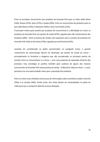 75



8                    DIAGNÓSTICO SITUACIONAL – MATRIZ SWOT


                                        FORÇAS                                               FRAQUEZAS

                   - Muitos dos produtos da marca são inovadores.         - Baixo awareness.
                   - A marca oferece uma linha completa de produtos       - O posicionamento da marca, que enfatiza o
                   de cuidados para as mãos e pés.                        “bem-estar”, não é suficiente para diferenciá-la,
                   - Produtos têm qualidade e são eficazes, suprindo      tampouco é original, visto que há até redes de
                   as necessidades das consumidoras.                      supermercado que o adotam.
AMBIENTE INTERNO




                   - A identidade visual das embalagens, de aspecto       - A divulgação dos produtos da linha Pink é
                   vintage e totalmente feminino, confere charme aos      considerada insuficiente, um vez que se baseia em
                   produtos, os diferencia da concorrência e valoriza a   ações promocionais e em ações com blogueiras.
                   tradição da marca no mercado.                          - A linha não se destaca de forma efetiva no ponto
                   - Os produtos têm compostos naturais, o que é          de venda.
                   muito valorizado atualmente, com a tendência da        - Os produtos da linha se restringem a cuidados
                   sustentabilidade.                                      com pernas, mãos e pés, enquanto que algumas
                   - Os produtos têm propriedades terapêuticas e          marcas concorrentes possuem uma linha completa
                   proporcionam “bem-estar”.                              de cuidados para as mulheres. Ex.: corpo e
                   - O preço dos produtos é considerado competitivo,      cabelos.
                   sendo similar ao praticado pelos concorrentes e        - Para algumas pessoas, a imagem vintage da
                   atingindo classes diferentes de mercado.               marca não conversa com a mulher
                   - Lojas próprias da Granado Pharmácias nas             contemporânea, dando à marca aspecto de
                   principais capitais do país.                           “produtos da vovó”.
                                     OPORTUNIDADES                                             AMEAÇAS

                   - O Brasil apresenta características especiais de      - Dependência de recursos naturais, utilizados em
                   flora e clima que potencializa a biodiversidade,       todos os produtos da linha.
                   essencial para o desenvolvimento de cosméticos à       - Algumas marcas concorrentes possuem
                   base de produtos naturais.                             investimentos avançados em projetos com foco
                   - O setor HPPC possui previsões favoráveis de          em biodiversidade, a fim de ampliar a oferta de
                   crescimento para os próximos anos.                     produtos naturais/orgânicos.
AMBIENTE EXTERNO




                   - A melhor distribuição de renda no Brasil está        - Entrada de concorrentes internacionais com
                   gerando novos integrantes para as classes A e B.       produtos especializados para mãos, pés e pernas.
                   Cresce a demanda por produtos de cuidados com          Ex.: Le Petite Marsailles.
                   beleza e bem-estar.                                    - A cada ano surgem no mercado diversos novos
                   - O constante desenvolvimento tecnológico propicia     entrantes no segmento de cosméticos.
                   o desenvolvimento de novos produtos e aumento          - O hábito de consumo de muitos dos produtos da
                   do volume de produção.                                 linha Granado Pink ainda é pouco comum entre as
                   - O mercado de cosméticos orgânicos e naturais é       brasileiras.
                   considerado uma tendência no setor, sendo cada
                   vez mais valorizado pelos consumidores.
                   - Consagração do “antigo” ampliou a cultura do
                   consumo, gerando demanda por produtos de
                   diferentes categorias que possuam referências e
                   um layout retro.
 