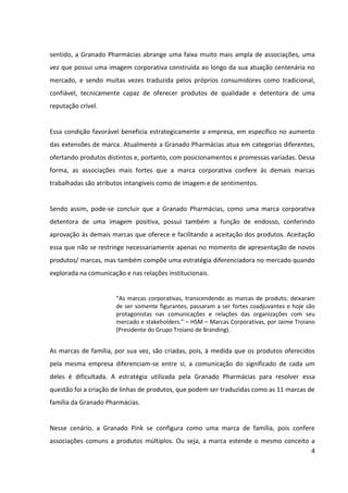 4



vez que possui uma imagem corporativa construída ao longo da sua atuação centenária no
mercado, e sendo muitas vezes traduzida pelos próprios consumidores como tradicional,
confiável, tecnicamente capaz de oferecer produtos de qualidade e detentora de uma
reputação crível.


Essa condição favorável beneficia estrategicamente a empresa, em específico no aumento
das extensões de marca. Atualmente a Granado Pharmácias atua em categorias diferentes,
ofertando produtos distintos e, portanto, com posicionamentos e promessas variadas. Dessa
forma, as associações mais fortes que a marca corporativa confere às demais marcas
trabalhadas são atributos intangíveis como de imagem e de sentimentos.


Sendo assim, pode-se concluir que a Granado Pharmácias, como uma marca corporativa
detentora de uma imagem positiva, possui também a função de endosso, conferindo
aprovação às demais marcas que oferece e facilitando a aceitação dos produtos. Aceitação
essa que não se restringe necessariamente apenas no momento de apresentação de novos
produtos/marcas, mas também compõe uma estratégia diferenciadora no mercado quando
explorada na comunicação e nas relações institucionais.

                      “As marcas corporativas, transcendendo as marcas de produto, deixaram
                      de ser somente figurantes, passaram a ser fortes coadjuvantes e hoje são
                      protagonistas nas comunicações e relações das organizações com seu
                      mercado e stakeholders.” – HSM – Marcas Corporativas, por Jaime Troiano
                      (Presidente do Grupo Troiano de Branding).

As marcas de família, por sua vez, são criadas, pois, à medida que os produtos oferecidos
pela mesma empresa diferenciam-se entre si, a comunicação do significado de cada um
deles é dificultada. A estratégia utilizada pela Granado Pharmácias para resolver essa
questão foi a criação de linhas de produtos, que podem ser traduzidas como as onze marcas
de família da Granado Pharmácias.


Nesse cenário, a Granado Pink se configura como uma marca de família, pois confere
associações comuns a produtos múltiplos. Ou seja, a marca estende o mesmo conceito a
produtos diferentes, tendo como proposta de valor oferecer às mulheres um momento de
 