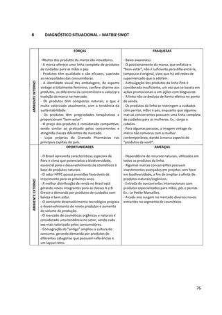 76



9          DECISÕES DE MARKETING


9.1        OBJETIVOS E METAS DE MARKETING


Como não se teve acesso a dados numéricos de vendas e de participação de mercado da
Granado Pink, a definição dos objetivos e metas de marketing não se estenderam a
quantificações exatas, consistindo-se apenas em estimativas.


        Objetivo: tornar a Granado Pink o terceiro carro-chefe da Granado Pharmácias5.
           Meta: tornar a Granado Pink, em uma ano, responsável por cerca de 25% do
           faturamento da empresa.


        Objetivo: ampliar o market share (participação de mercado) e o share of mind (nível
           de conhecimento, lembrança espontânea) da marca.
           Meta: tornar a Granado Pink, em um ano, líder de vendas e top of mind no segmento
           perante o público feminino com menos de 30 anos.


9.2        ESTRATÉGIAS DE MARKETING


        Aumentar a produção da linha Granado Pink, para intensificar a distribuição no
           território nacional;


        Intensificar os investimentos na comunicação da marca Granado Pink, destinando
           toda a verba de comunicação da empresa somente para ela durante o período de um
           ano, de modo que ela adquira potencial de endosso para as demais marcas da
           empresa.




5
    Depois do Polvilho Antisséptico e dos sabonetes de glicerina que, juntos, são hoje responsáveis por 50% do
faturamento da empresa.
 