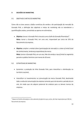 77



9.3      DEFINIÇÃO DA VERBA PARA O PLANO DE COMUNICAÇÃO


Devido à estratégia de marketing de intensificação dos investimentos na comunicação da
Granado Pink, 40% do faturamento anual da empresa será revertido para a verba de
comunicação da marca, o que equivale a R$ 80 milhões por ano.


9.4      RAZÕES PARA SE DESENVOLVER UM PLANO DE COMUNICAÇÃO


Embora a Granado Pharmácias seja bastante conhecida e lembrada por muitas pessoas
como símbolo de tradição e qualidade, a marca Granado Pink ainda dispõe de baixo
awareness no segmento de cosméticos, sendo que muitas mulheres sequer têm
conhecimento de sua existência. Há ainda mulheres que já ouviram falar da marca, mas não
se identificam com ela, pois a enxergam como um produto de gerações anteriores (fazendo
uma associação imediata com o tradicional Polvilho Antisséptico Granado, tão utilizado
pelos avôs e avós). Além disso, o hábito de consumo de alguns dos produtos da linha Grando
Pink ainda é pouco comum atualmente no Brasil, como o de usar hidratante para cutículas,
gel protetor de calos e bolhas, gel para pernas e pés cansados e talco cremoso.


Assim sendo, é necessário desenvolver um plano de comunicação para a Granado Pink para
trabalhar-se três vertentes:
       Estabelecer a necessidade da categoria (cosméticos de cuidados específicos para
         mãos e pés) e criar hábito de consumo;
       Aumentar a conscientização da marca: trabalhar a capacidade dos consumidores de
         identificar (reconhecer ou lembrar) a marca dentro da categoria de cosméticos de
         cuidados específicos para mãos e pés.
       Posicionar a marca em termos de imagem de forma mais eficaz e aumentar a sua
         notoriedade perante o público-alvo.
 
