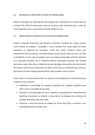 78



9.5      INSIGHT


Por meio do estudo do processo de decisão de compra das consumidoras de cosméticos,
verificou-se que há momentos cruciais em que elas podem ser influenciadas pela
comunicação da Granado Pink:


       Reconhecimento da necessidade – como o hábito de consumo de alguns dos
         produtos da linha Grando Pink ainda é pouco comum entre as brasileiras, uma
         propaganda ou publicidade do produto pode desencadear o início do processo de
         compra, pois por meio delas as mulheres podem vir a descobrir um produto que
         ainda não conheciam ou cujos benefícios ainda não haviam notado.


       Busca de informações – as mulheres têm o costume de buscar informações sobre
         cosméticos, seja simplesmente para manterem-se informadas das novidades ou para
         avaliarem as alternativas disponíveis objetivando uma compra próxima. Neste
         estágio, foi verificado que a opinião de outras pessoas é de suma importância para as
         mulheres tomarem suas decisões de compra, sendo os principais influenciadores na
         escolha de produtos de beleza os profissionais de beleza, as amigas e os comentários
         em redes sociais, conforme apontado em pesquisas. Assim sendo, uma propaganda
         ou publicidade que impacte os influenciadores e gere contágio emocional é
         imprescindível.


       Decisão de compra e ato da compra – Há casos em que as consumidoras já chegam
         ao PDV decididas por um produto/marca específico, indo apenas buscá-lo. Nestes
         casos, é importante que elas encontrem o produto com facilidade.


         Há também casos em que as consumidoras vão buscar informações e avaliar as
         alternativas no próprio ponto de venda, ou ainda casos em que as compras são feitas
         por impulso, não tendo sido previamente planejadas. Nestes dois casos, é muito
         importante que o produto se destaque perante os demais, que chame a atenção das
         consumidoras, que a equipe de vendas esteja apta a indicá-lo e que haja material de
         comunicação disponível para sanar quaisquer dúvidas que as consumidoras possam
 