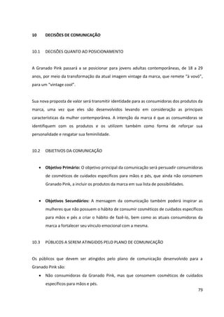 79



vir a apresentar. É importante ressaltar que quando as consumidoras já estão nos
PDV’s em que a Grando Pink está presente, a ameaça de concorrentes é muito
menor, visto que grandes players do setor, como Natura , Avon e O Boticário não
estão presentes.
 