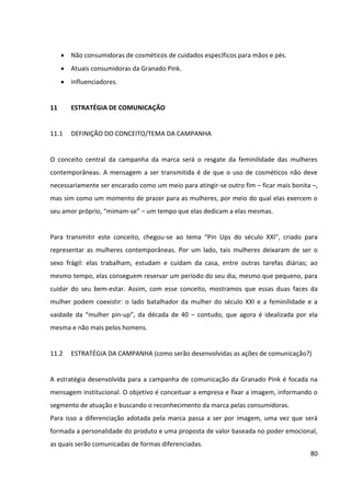 80



10      DECISÕES DE COMUNICAÇÃO


10.1    DECISÕES QUANTO AO POSICIONAMENTO


A Granado Pink passará a se posicionar para jovens adultas contemporâneas, de 18 a 29
anos, por meio da transformação da atual imagem vintage da marca, que remete “à vovó”,
para um “vintage cool”.


Sua nova proposta de valor será transmitir identidade para as consumidoras dos produtos da
marca, uma vez que eles são desenvolvidos levando em consideração as principais
características da mulher contemporânea. A intenção da marca é que as consumidoras se
identifiquem com os produtos e os utilizem também como forma de reforçar sua
personalidade e resgatar sua feminilidade.


10.2    OBJETIVOS DA COMUNICAÇÃO


      Objetivo Primário: O objetivo principal da comunicação será persuadir consumidoras
        de cosméticos de cuidados específicos para mãos e pés, que ainda não consomem
        Granado Pink, a incluir os produtos da marca em sua lista de possibilidades.


      Objetivos Secundários: A mensagem da comunicação também poderá inspirar as
        mulheres que não possuem o hábito de consumir cosméticos de cuidados específicos
        para mãos e pés a criar o hábito de fazê-lo, bem como as atuais consumidoras da
        marca a fortalecer seu vínculo emocional com a mesma.


10.3    PÚBLICOS A SEREM ATINGIDOS PELO PLANO DE COMUNICAÇÃO


Os públicos que devem ser atingidos pelo plano de comunicação desenvolvido para a
Granado Pink são:
      Não consumidoras da Granado Pink, mas que consomem cosméticos de cuidados
        específicos para mãos e pés.
      Não consumidoras de cosméticos de cuidados específicos para mãos e pés.
 