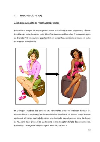 82



11     ESTRATÉGIA DE COMUNICAÇÃO


11.1   DEFINIÇÃO DO CONCEITO/TEMA DA CAMPANHA


O conceito central da campanha da marca será o resgate da feminilidade das mulheres
contemporâneas. A mensagem a ser transmitida é de que o uso de cosméticos não deve
necessariamente ser encarado como um meio para atingir-se outro fim – ficar mais bonita –,
mas sim como um momento de prazer para as mulheres, por meio do qual elas exercem o
seu amor próprio, “mimam-se” – um tempo que elas dedicam a elas mesmas.


Para transmitir este conceito, chegou-se ao tema “Pin-ups do século XXI”, criado para
representar as mulheres contemporâneas. Por um lado, tais mulheres deixaram de ser o
sexo frágil: elas trabalham, estudam e cuidam da casa, entre outras tarefas diárias; ao
mesmo tempo, elas conseguem reservar um período do seu dia, mesmo que pequeno, para
cuidar do seu bem-estar. Assim, com esse conceito, mostramos que essas duas faces da
mulher podem coexistir: o lado batalhador da mulher do século XXI e a feminilidade e a
vaidade da “mulher pin-up”, da década de 40 – contudo, que agora é idealizada por ela
mesma e não mais pelos homens.


11.2   ESTRATÉGIA DA CAMPANHA


A estratégia desenvolvida para a campanha de comunicação da Granado Pink é focada na
mensagem institucional. O objetivo é conceituar a empresa e fixar a imagem, informando o
segmento de atuação e buscando o reconhecimento da marca pelas consumidoras.


Para isso a diferenciação adotada pela marca passa a ser por imagem, uma vez que será
formada a personalidade do produto e uma proposta de valor baseada no poder emocional,
as quais serão comunicadas de formas diferenciadas.
 