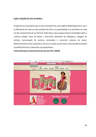 83



11.3   MIX DE FERRAMENTAS DE COMUNICAÇÃO


O mix de ferramentas utilizadas na campanha da Granado Pink será composto por
publicidade, merchandising (comunicação nos pontos de venda), eventos, parcerias,
marketing de guerrilha, mídias alternativas e comunicação online.
 